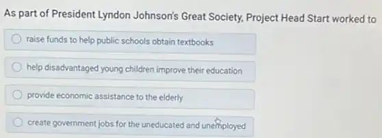 As part of President Lyndon Johnson's Great Society Project Head Start worked to
raise funds to help public schools obtain textbooks
help disadvantaged young children improve their education
provide economic assistance to the elderly
create government jobs for the uneducated and unemployed