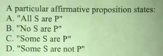 A particular affirmative proposition states:
A. "All S are P''
B. "No S are P''
C. "Some S are P''
D. "Some S are not P''