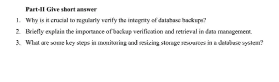 Part-II Give short answer
1. Why is it crucial to regularly verify the integrity of database backups?
2. Briefly explain the importance of backup verification and retrieval in data management.
3. What are some key steps in monitoring and resizing storage resources in a database system?