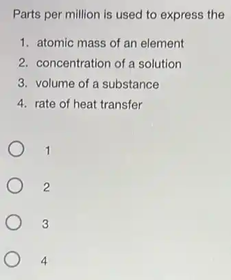 Parts per million is used to express the
1. atomic mass of an element
2. concentration of a solution
3. volume of a substance
4. rate of heat transfer
1
2
3
4