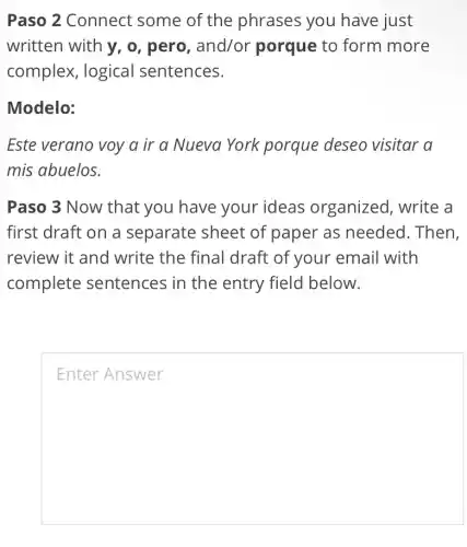 Paso 2 Connect some of the phrases you have just
written with y, o , pero, and/or porque to form more
complex, logical sentences.
Modelo:
Este verano voy a ir a Nueva York porque deseo visitar a
mis abuelos.
Paso 3 Now that you have your ideas organized, write a
first draft on a separate sheet of paper as needed. Then,
review it and write the final draft of youI r email with
complete sentences in the entry field below.
square