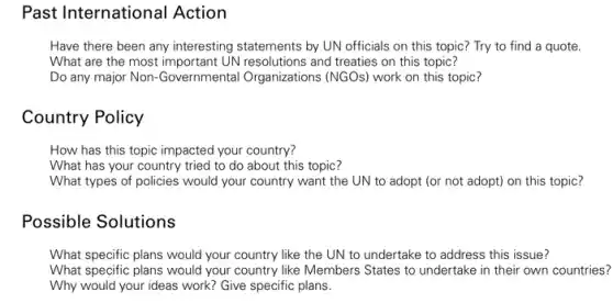 Past International Action
Have there been any interesting statements by UN officials on this topic?Try to find a quote.
What are the most important UN resolutions and treaties on this topic?
Do any major Non Governmental Organizations (NGOs) work on this topic?
Country Policy
How has this topic impacted your country?
What has your country tried to do about this topic?
What types of policies would your country want the UN to adopt (or not adopt) on this topic?
Possible Solutions
What specific plans would your country like the UN to undertake to address this issue?
What specific plans would your country like Members States to undertake in their own countries?
Why would your ideas work? Give specific plans.