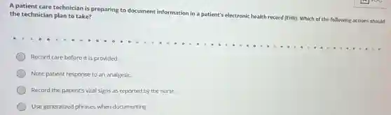 A patient care technician is preparing to document information in a patient's electronic health record
(EHR). Which of the following actions should
the technician plan to take?
Record care before it is provided.
Note patient response to an analgesic.
Record the patient's vital signs as reported by the nurse.
Use generalized phrases when documenting.