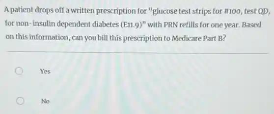 A patient drops off a written prescription for "glucose test strips for #100, test QD,
for non-insulin dependent diabetes (E11.9)'' with PRN refills for one year.Based
on this information, can you bill this prescription to Medicare Part B?
Yes
No