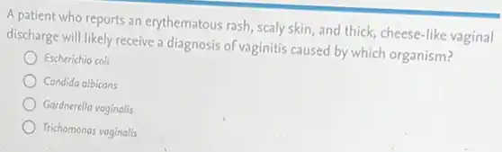 A patient who reports an erythematous rash, scaly skin, and thick, cheese -like vaginal
discharge will likely receive a diagnosis of vaginitis caused by which organism?
Escherichia coli
Candida albicans
Gardnerella vaginalis
Trichomonas vaginalis