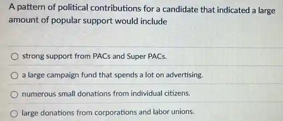 A pattern of political contributions for a candidate that indicated a large
amount of popular support would include
strong support from PACs and Super PACs.
a large campaign fund that spends a lot on advertising.
numerous small donations from individual citizens.
large donations from corporations and labor unions.