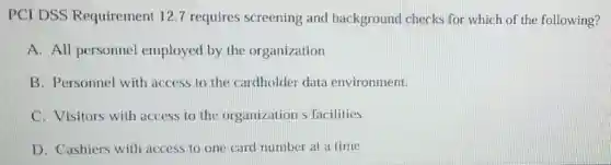 PCI DSS Requirement 12.7 requires screening and background checks for which of the following?
A. All personnel employed by the organization
B. Personnel with access to the cardholder data environment.
C. Visitors with access to the organization s facilities
D. Cashiers with access to one card number at a time