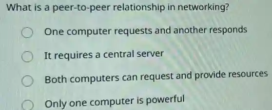 What is a peer -to-peer relationship in networking?
One computer requests and another responds
It requires a central server
Both computers can request and provide resources
Only one computer is powerful