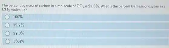 The percent by mass of carbon in a molecule of CO_(2) is 27.3% What is the percent by mass of oxygen in a
CO_(2) molecule?
100%
72.7%
27.3%
36.4%