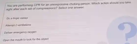 You are performing CPR for an unresponsive choking person. Which action should you take
right after each set of compressions?Select one answer.
Do a finger sweep
Attempt 2 ventilations
Deliver emergency oxygen
Open the mouth to look for the object