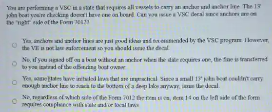 You are performing a VSC in a state that requires all vessels to carry an anchor and anchor line. The 13'
john boat you're checking doesn't have one on board. Can you issue a VSC decal since anchors are on
the "right" side of the Form 7012?
Yes, anchors and anchor lines are just good ideas and recommended by the VSC program.However,
the VE is not law enforcement so you should issue the decal
No, if you signed off on a boat without an anchor when the state requires one, the fine is transferred
to you instead of the offending boat owner.
Yes, some istates have initiated laws that are impractical. Since a small 13' john boat couldn't carry
enough anchor line to reach to the bottom of a deep lake anyway, issue the decal.
No, regardless of which side of the Form 7012 the item is on item 14 on the left side of the form
requires compliance with state and/or local laws.