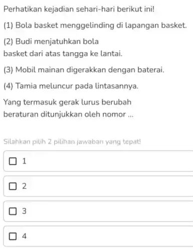 Perhatikan kejadian sehari-hari berikut ini!
(1) Bola basket menggelinding di lapangan basket.
(2) Budi menjatuhkan bola
basket dari atas tangga ke lantai.
(3) Mobil mainan digerakkan dengan baterai.
(4) Tamia meluncur pada lintasannya.
Yang termasuk gerak lurus berubah
beraturan ditunjukkan oleh nomor __
Silahkan pilih 2 pilihan jawaban yang tepat!
1
2
3
4