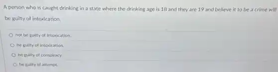 A person who is caught drinking in a state where the drinking age is 18 and they are 19 and believe it to be a crime will
be guilty of intoxication.
not be guilty of intoxication.
be guilty of intoxication.
be guilty of conspiracy.
be guilty of attempt.