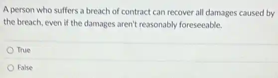 A person who suffers a breach of contract can recover all damages caused by
the breach, even if the damages aren't reasonably foreseeable.
True
Ralse
