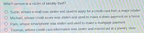 Which person is a victim of identity theft?
Suzie, whose e-mail was stolen and used to apply for a credit card from a major retailer
Michael, whose credit score was stolen and used to make a down payment on a home
Pam,whose smartphone was stolen and used to make a mortgage payment
Thomas, whose credit card information was stolen and maxed out at a jewelry store