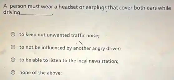 A person must wear a headset or earplugs that cover both ears while
driving __
to keep out unwanted traffic noise;
to not be influenced by another angry driver;
to be able to listen to the local news station;
none of the above: