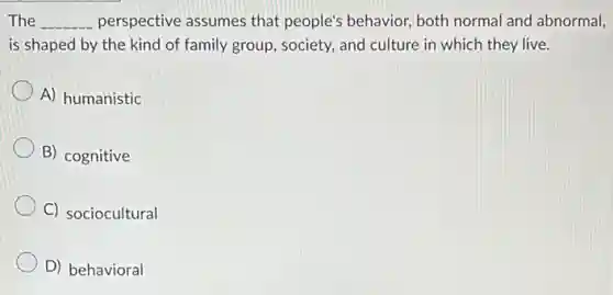 The __ perspective assumes that people's behavior, both normal and abnormal,
is shaped by the kind of family group.society, and culture in which they live.
A) humanistic
B) cognitive
C) sociocultural
D) behavioral