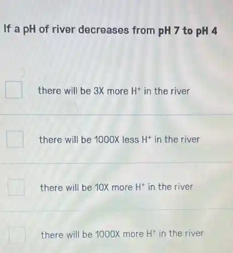 If a pH of river decreases from pH 7 to pH 4
there will be 3x more H^+ in the river
there will be 1000X less H^+ in the river
there will be 10X more H^+ in the river
there will be 1000X more H^+ in the river