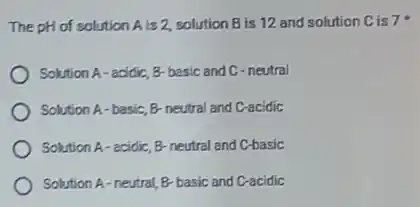 The pH of solution A is 2, solution B is 12 and solution Cis7
Solution A-acidic, B basic and C-neutral
Solution A-basic, B neutral and C-acidic
Solution A-acidic, B-neutral and C-basic
Solution A-neutral, B basic and C-acidic