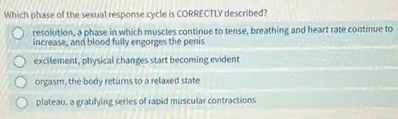 Which phase of the sexual response cycle is CORRECTLY described?
resolution, a phase in which muscles continue to tense, breathing and heart rate continue to
increase, and blood fully engorges the penis
excitement, physical change s start becoming evident
orgasm, the body returns to a relaxed state
plateau, a gratifying series of rapid muscular contractions