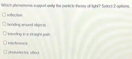 Which phenomena support only the particle theory of light? Select 2 options.
reflection
bending around objects
traveling in a straight path
interference
photoelectric effect