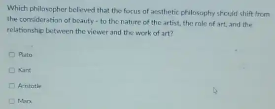 Which philosopher believed that the focus of aesthetic philosophy should shift from
the consideration of beauty - to the nature of the artist.the role of art and the
relationship between the viewer and the work of art?
Plato
Kant
Aristotle
Marx
