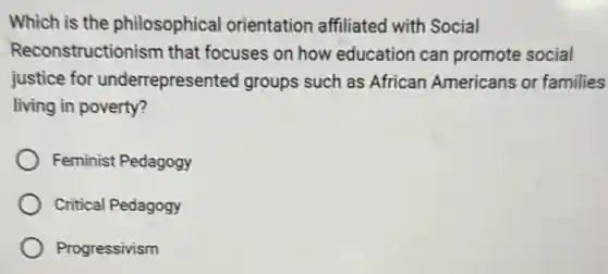 Which is the philosophical orientation affiliated with Social
Reconstructionism that focuses on how education can promote social
justice for underrepresented groups such as African Americans or families
living in poverty?
Feminist Pedagogy
Critical Pedagogy
Progressivism