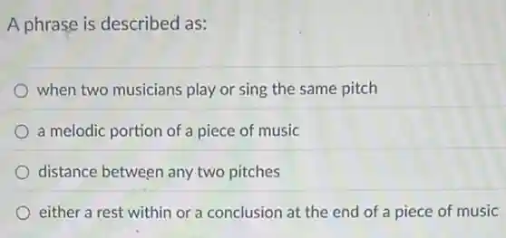 A phrase is described as:
when two musicians play or sing the same pitch
a melodic portion of a piece of music
distance between any two pitches
either a rest within or a conclusion at the end of a piece of music