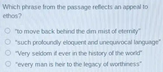 Which phrase from the passage reflects an appeal to
ethos?
"to move back behind the dim mist of eternity"
"such profoundly eloquent and unequivocal language"
"Very seldom if ever in the history of the world"
"every man is heir to the legacy of worthiness"