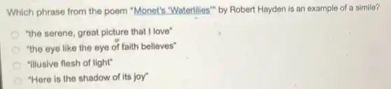 Which phrase from the poem "Monet's "Waterlilies" by Robert Hayden is an example of a simile?
"the serene, great picture that I love"
"the eye like the eye of faith believes"
"Illusive flesh of light"
"Here is the shadow of its joy"