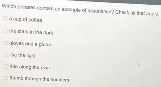 Which phrases contain an example of assonance?Check all that apply.
a cup of coffee
the stars in the dark
gloves and a globe
like the light
ride along the river
thumb through the numbers