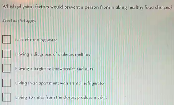 Which physical factors would prevent a person from making healthy food choices?
Select all that apply.
I Lack of running water
Having a diagnosis of diabetes mellitus
Having allergies to strawberries and nuts
Living in an apartment with a small refrigerator
Living 30 miles from the closest produce market