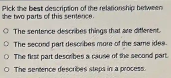 Pick the best description of the relationship between
the two parts of this sentence.
The sentence describes things that are different.
The second part describes more of the same idea.
The first part describes a cause of the second part.
The sentence describes steps in a process.