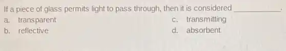 If a piece of glass permits light to pass through, then it is considered __
a. transparent
c. transmitting
b. reflective
d. absorbent
