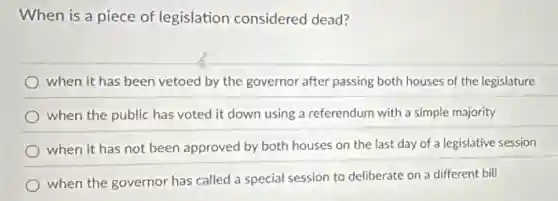 When is a piece of legislation considered dead?
when it has been vetoed by the governor after passing both houses of the legislature
when the public has voted it down using a referendum with a simple majority
when it has not been approved by both houses on the last day of a legislative session
when the governor has called a special session to deliberate on different bill