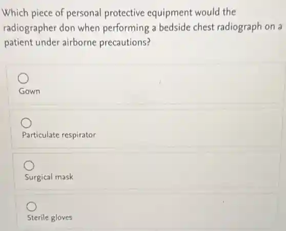 Which piece of personal protective equipment would the
radiographer don when performing a bedside chest radiograph on a
patient under airborne precautions?
Gown
Particulate respirator
Surgical mask
Sterile gloves