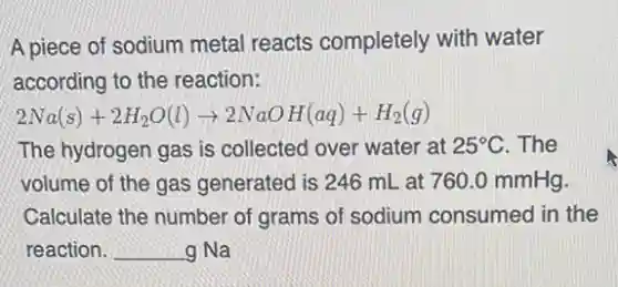 A piece of sodium metal reacts completely with water
according to the reaction:
2Na(s)+2H_(2)O(l)arrow 2NaOH(aq)+H_(2)(g)
The hydrogen gas is collected over water at 25^circ C . The
volume of the gas generated is 246 mL at 760.0 mmHg.
Calculate the number of grams of sodium consumed in the
reaction. __ g Na