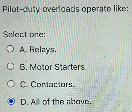 Pilot-duty overloads operate like:
Select one:
A. Relays.
B. Motor Starters.
C. Contactors.
D. All of the above.