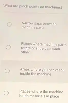What are pinch points on machines?
Narrow gaps between
machine parts
Places where machine parts
rotate or slide past each
other
Areas where you can reach
inside the machine
Places where the machine
holds materials in place
