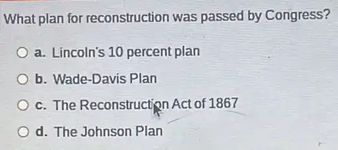 What plan for reconstruction was passed by Congress?
a. Lincoln's 10 percent plan
b. Wade-Davis Plan
c. The Reconstruction Act of 1867
d. The Johnson Plan