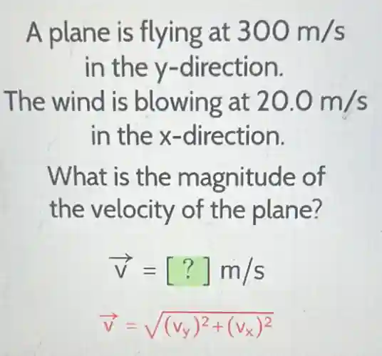 A plane is flying at 300m/s
in the y -direction.
The wind is blowing at 20.0m/s
in the x -direction.
What is the magnitude of
the velocity of the plane?
overrightarrow (v)=[?]m/s
overrightarrow (v)=sqrt ((v_(y))^2+(v_(x))^2)
