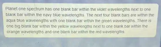 Planet one spectrum has one blank bar within the violet wavelengths next to one
blank bar within the navy blue wavelengths The next four blank bars are within the
aqua blue wavelengths with one blank bar within the green wavelengths. There is
one big blank bar within the yellow wavelengths next to one blank bar within the
orange wavelengths and one blank bar within the red wavelengths.