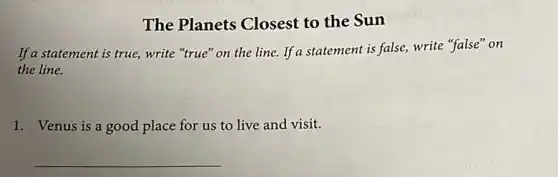 The Planets Closest to the Sun
If a statement is true,write "true" on the line. If a statement is false, write "false" on
the line.
1. Venus is a good place for us to live and visit.
__