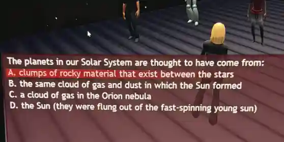 The planets in our Solar System are thought to have come from:
A. clumps of rocky material that exist between the stars
B. the same cloud of gas and dust in which the Sun formed
C. a cloud of gas in the Orion nebula
D. the Sun (they were flung out of the fast-spinning young sun)