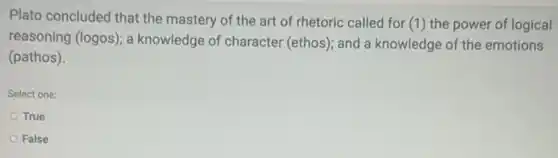 Plato concluded that the mastery of the art of rhetoric called for (1) the power of logical
reasoning (logos); a knowledge of character (ethos); and a knowledge of the emotions
(pathos).
Select one:
True
False