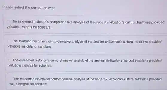 Please select the correct answer
The esteemed historian's comprehensive analysis of the ancient civilization's cultural traditions provided
valuable insights for scholars.
The steemed historian's comprehensive analysis of the ancient civilization's cultural traditions provided
valuable insights for scholars.
The esteemed historian's comprehensive analisis of the ancient civilization's cultural traditions provided
valuable insights for scholars.
The esteemed historian's comprehensive analysis of the ancient civilization's cultural traditions provided
value insights for scholars