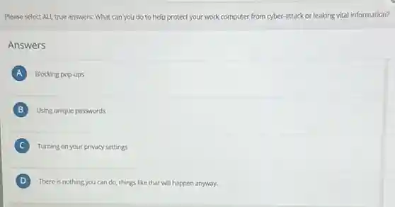 Please select ALL true answers: What can you do to help protect your work computer from cyber-attack or leaking vital information?
Answers
A Blocking pop-ups
B Using unique passwords
C Turning on your privacy settings
D There is nothing you can do, things like that will happen anyway. D