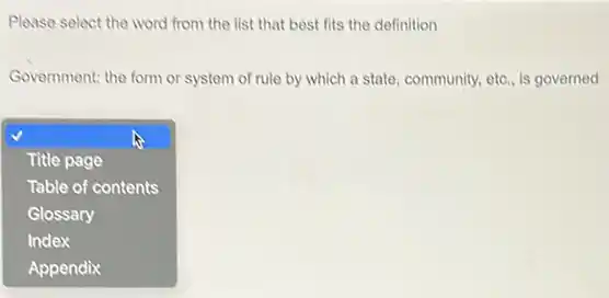 Please select the word from the list that best fits the definition
Government: the form or system of rule by which a state, community.etc., is governed
square 
Title page
Table of contents
Glossary
Index