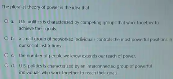 The pluralist theory of power is the idea that
a. U.S. politics is characterized by competing groups that work together to
achieve their goals.
b. a small group of networked individuals controls the most powerful positions in
our social institutions.
c. the number of people we know extends our reach of power.
d. U.S. politics is characterized by an interconnected group of powerful
individuals who work together to reach their goals.
