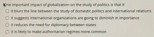Pne important impact of globalization on the study of politics is that it
it blurs the line between the study of domestic politics and international relations
It suggests international organizations are going to diminish in importance
it reduces the need for diplomacy between states
it is likely to make authoritarian regimes more common